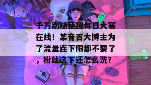 千万别随便搜每日大赛在线！某音百大博主为了流量连下限都不要了，粉丝这下还怎么洗？