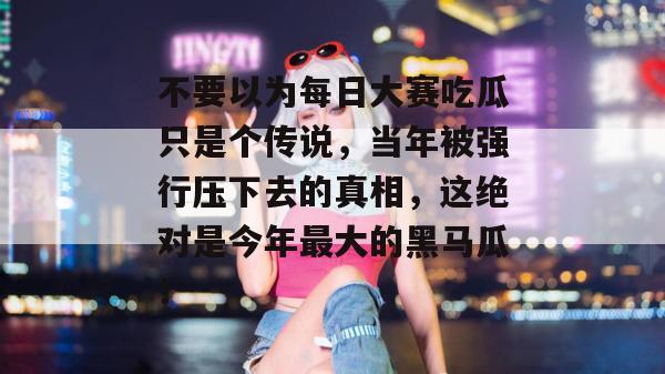 不要以为每日大赛吃瓜只是个传说,当年被强行压下去的真相,这绝对是今年最大的黑马瓜!