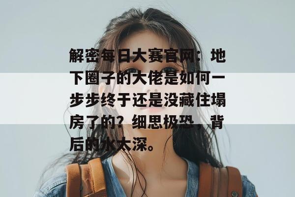 解密每日大赛官网：地下圈子的大佬是如何一步步终于还是没藏住塌房了的？细思极恐，背后的水太深。