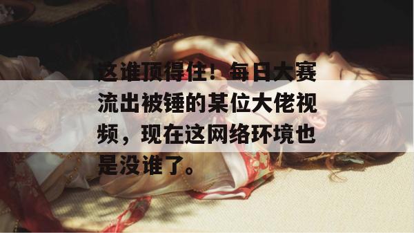 这谁顶得住！每日大赛流出被锤的某位大佬视频，现在这网络环境也是没谁了。