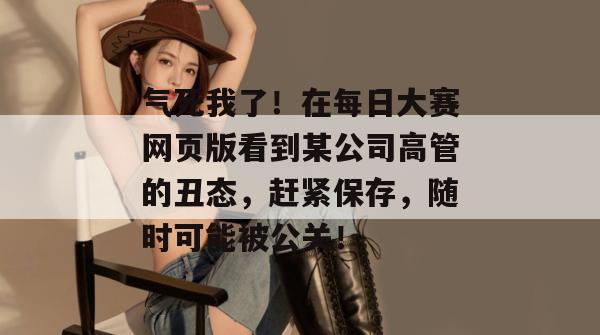 气死我了!在每日大赛网页版看到某公司高管的丑态,赶紧保存,随时可能被公关!