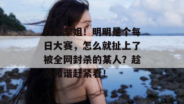我不李姐！明明是个每日大赛，怎么就扯上了被全网封杀的某人？趁没和谐赶紧看！