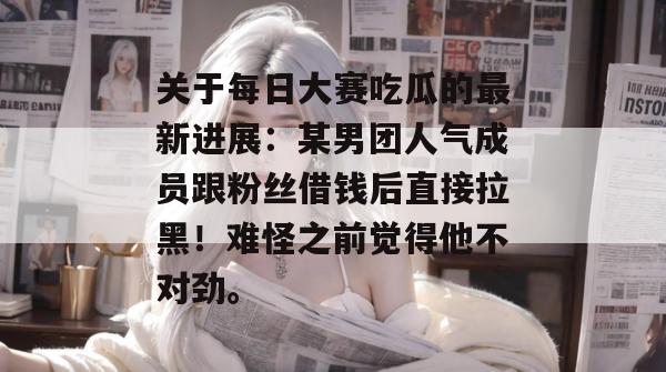 关于每日大赛吃瓜的最新进展：某男团人气成员跟粉丝借钱后直接拉黑！难怪之前觉得他不对劲。