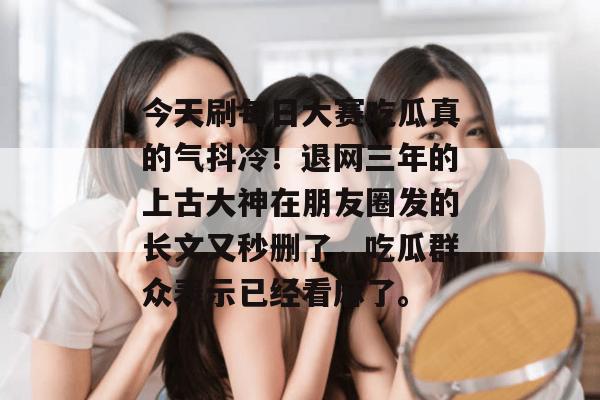 今天刷每日大赛吃瓜真的气抖冷！退网三年的上古大神在朋友圈发的长文又秒删了，吃瓜群众表示已经看麻了。